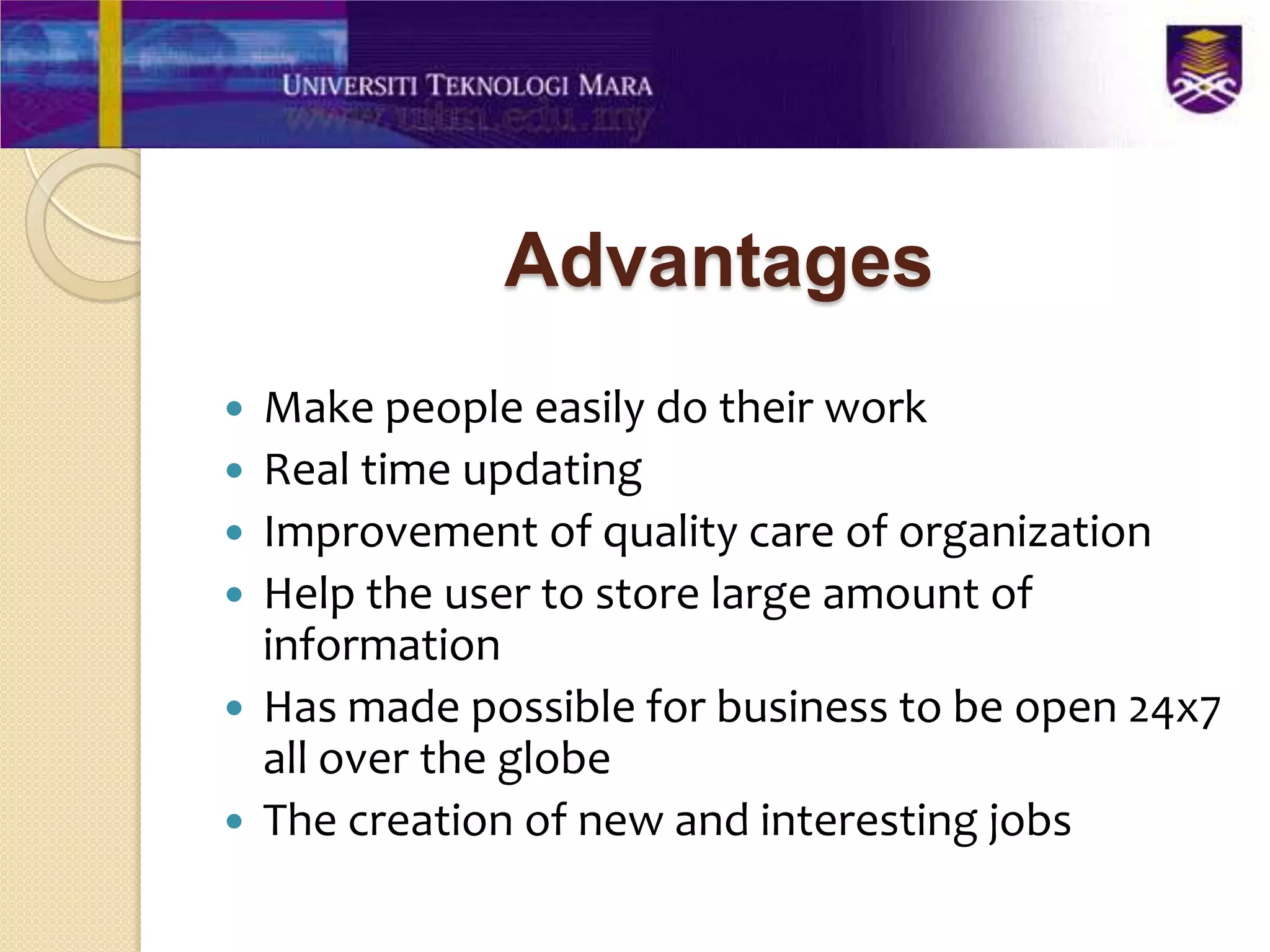Advantages
   Make people easily do their work
   Real time updating
   Improvement of quality care of organization
   Help the user to store large amount of
    information
   Has made possible for business to be open 24x7
    all over the globe
   The creation of new and interesting jobs
 