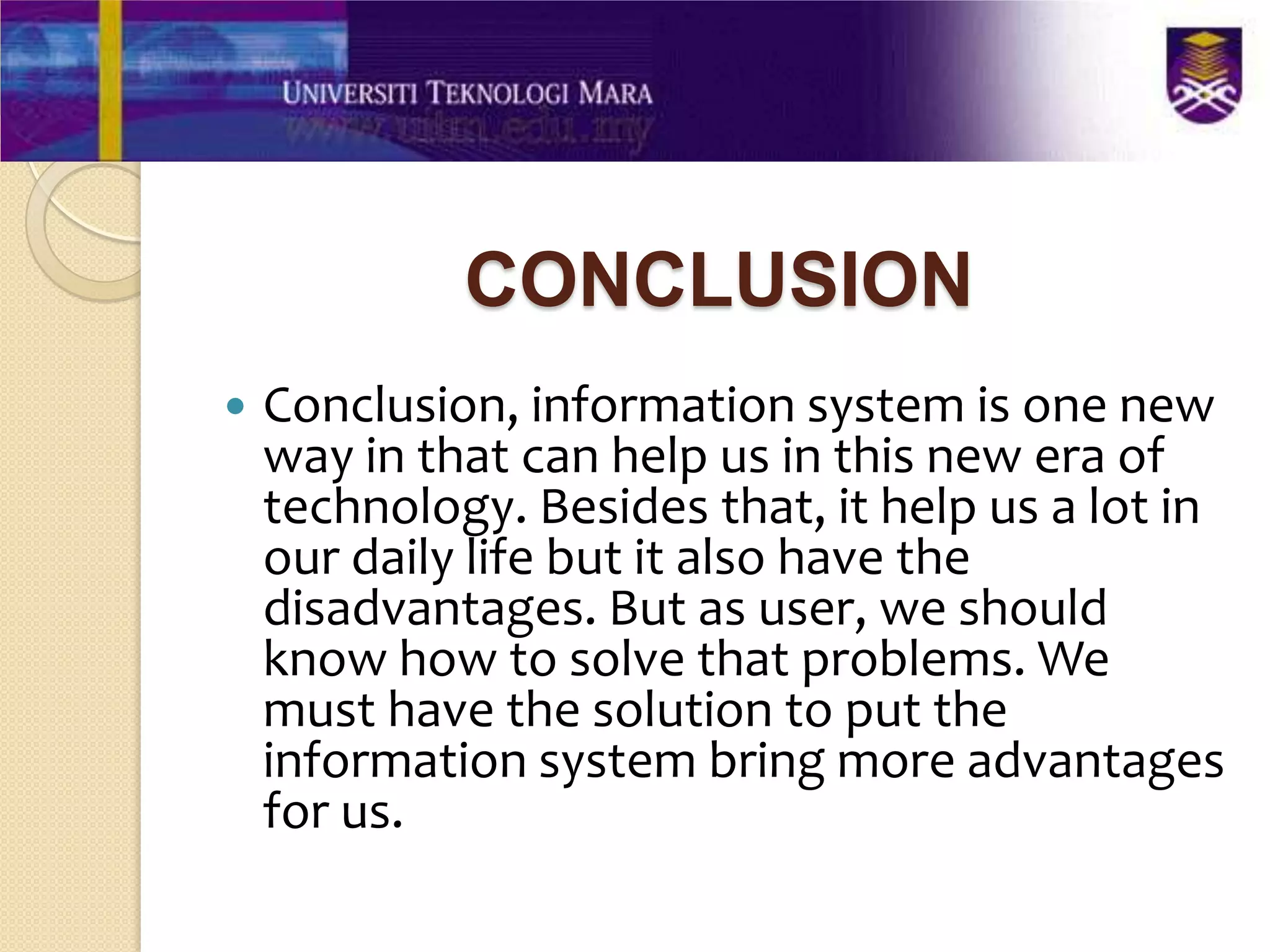 CONCLUSION
   Conclusion, information system is one new
    way in that can help us in this new era of
    technology. Besides that, it help us a lot in
    our daily life but it also have the
    disadvantages. But as user, we should
    know how to solve that problems. We
    must have the solution to put the
    information system bring more advantages
    for us.
 