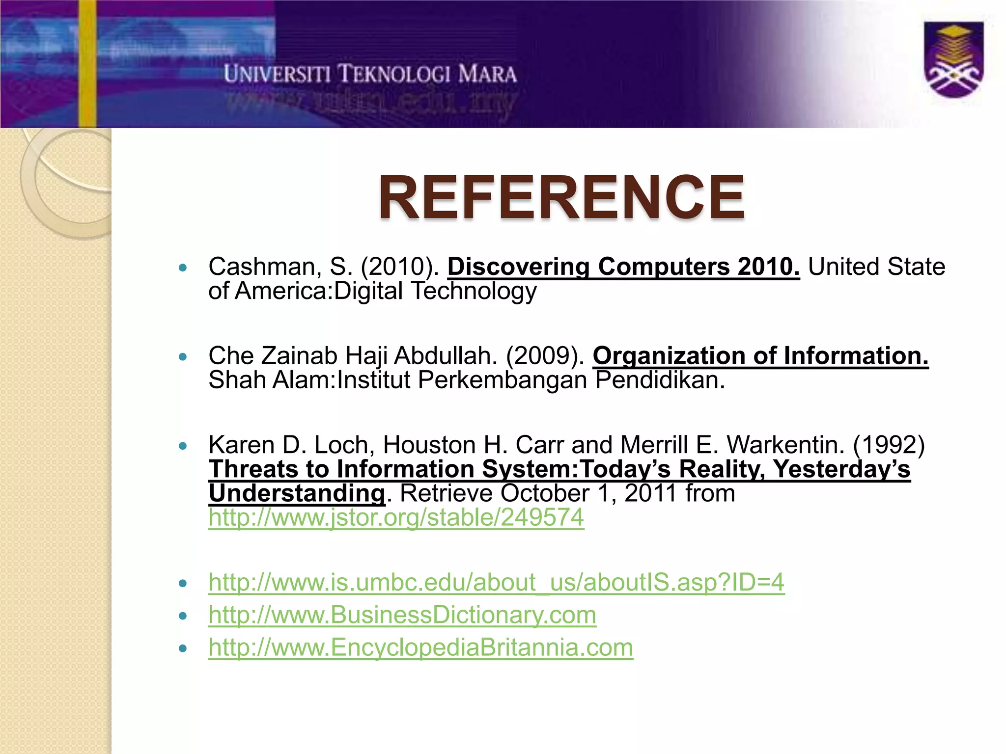 REFERENCE
   Cashman, S. (2010). Discovering Computers 2010. United State
    of America:Digital Technology

   Che Zainab Haji Abdullah. (2009). Organization of Information.
    Shah Alam:Institut Perkembangan Pendidikan.

   Karen D. Loch, Houston H. Carr and Merrill E. Warkentin. (1992)
    Threats to Information System:Today’s Reality, Yesterday’s
    Understanding. Retrieve October 1, 2011 from
    http://www.jstor.org/stable/249574

 http://www.is.umbc.edu/about_us/aboutIS.asp?ID=4
 http://www.BusinessDictionary.com
 http://www.EncyclopediaBritannia.com
 