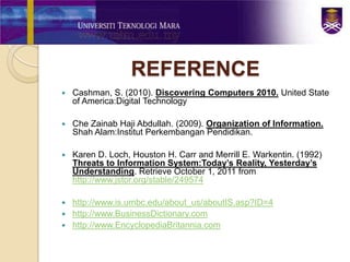 REFERENCE
   Cashman, S. (2010). Discovering Computers 2010. United State
    of America:Digital Technology

   Che Zainab Haji Abdullah. (2009). Organization of Information.
    Shah Alam:Institut Perkembangan Pendidikan.

   Karen D. Loch, Houston H. Carr and Merrill E. Warkentin. (1992)
    Threats to Information System:Today’s Reality, Yesterday’s
    Understanding. Retrieve October 1, 2011 from
    http://www.jstor.org/stable/249574

 http://www.is.umbc.edu/about_us/aboutIS.asp?ID=4
 http://www.BusinessDictionary.com
 http://www.EncyclopediaBritannia.com
 