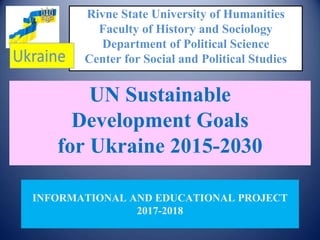Rivne State University of Humanities
Faculty of History and Sociology
Department of Political Science
Center for Social and Political Studies
UN Sustainable
Development Goals
for Ukraine 2015-2030
INFORMATIONAL AND EDUCATIONAL PROJECT
2017-2018
 