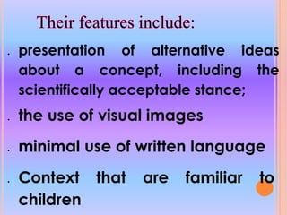  presentation of alternative ideas
about a concept, including the
scientifically acceptable stance;
the use of visual images
minimal use of written language
Context that are familiar to
children