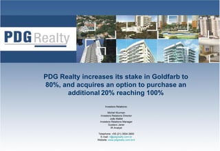 PDG Realty increases its stake in Goldfarb to
80%, and acquires an option to purchase an
      additional 20% reaching 100%
                      Investors Relations:

                         Michel Wurman
                   Investors Relations Director
                           João Mallet
                  Investors Relations Manager
                         Gustavo Janer
                            IR Analyst

                Telephone: +55 (21) 3504-3800
                  E-mail: ri@pdgrealty.com.br
                                                   1
                Website: www.pdgrealty.com.br/ir
 