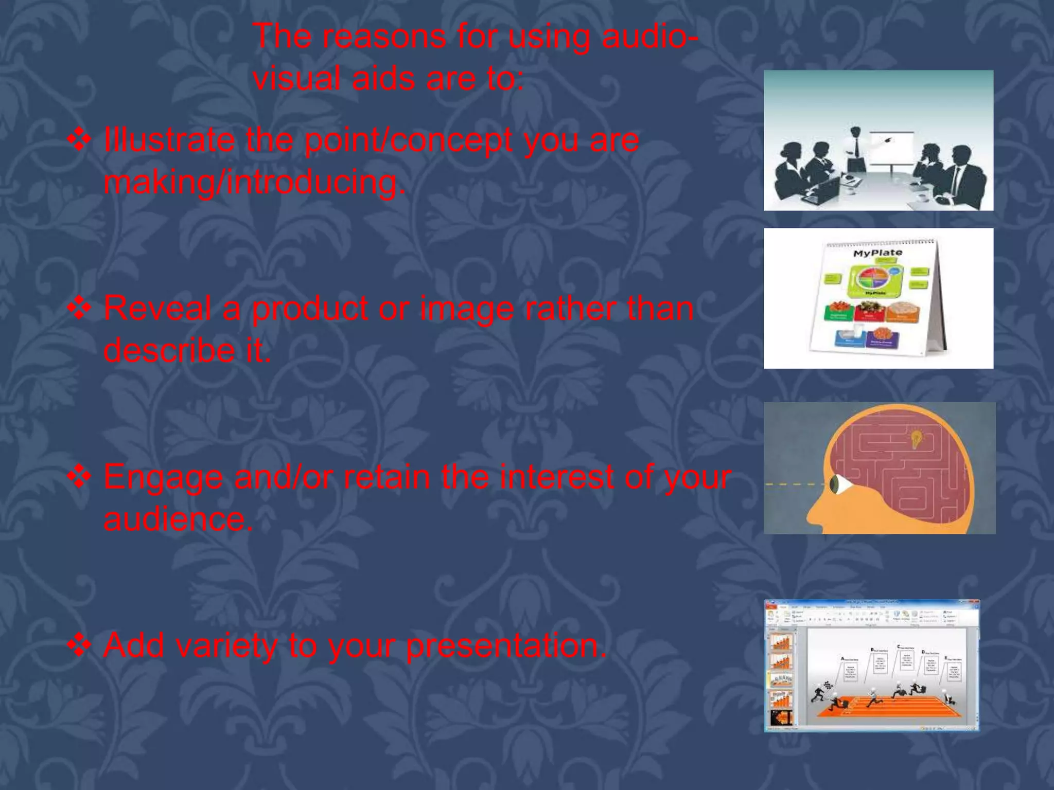  Illustrate the point/concept you are
making/introducing.
 Reveal a product or image rather than
describe it.
 Engage and/or retain the interest of your
audience.
 Add variety to your presentation.
The reasons for using audio-
visual aids are to:
 