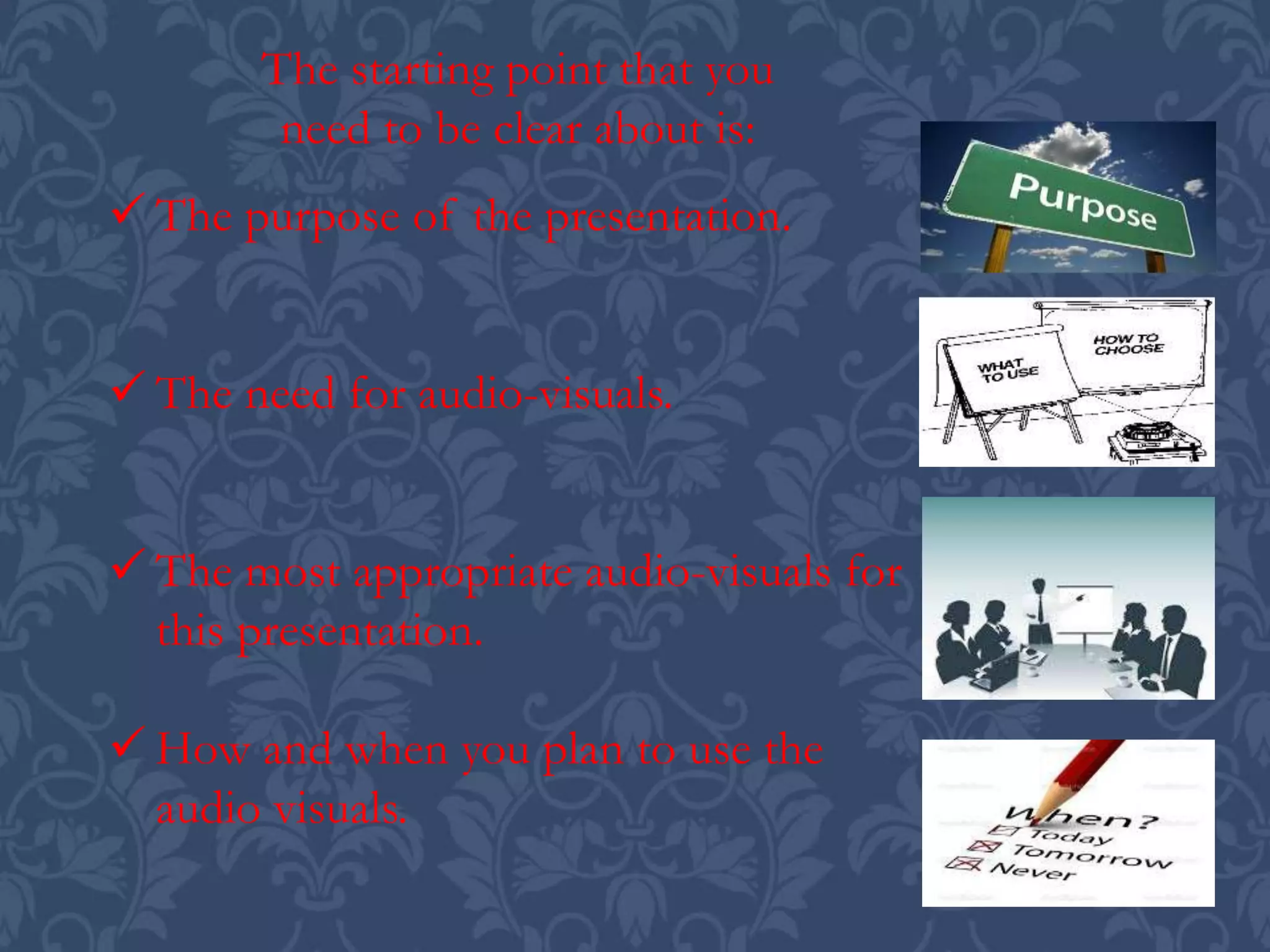  The purpose of the presentation.
 The need for audio-visuals.
 The most appropriate audio-visuals for
this presentation.
 How and when you plan to use the
audio visuals.
The starting point that you
need to be clear about is:
 