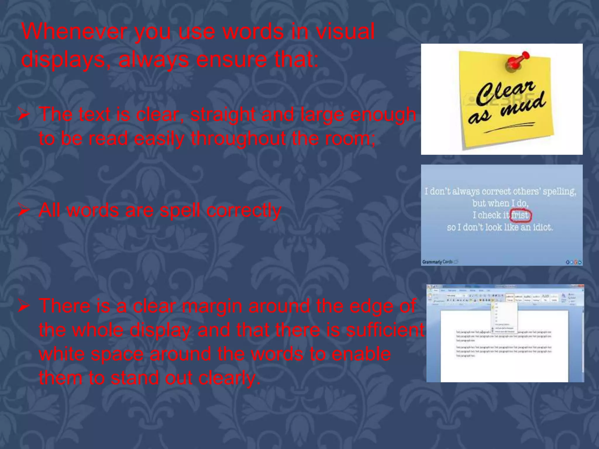  The text is clear, straight and large enough
to be read easily throughout the room;
 All words are spell correctly
 There is a clear margin around the edge of
the whole display and that there is sufficient
white space around the words to enable
them to stand out clearly.
Whenever you use words in visual
displays, always ensure that:
 