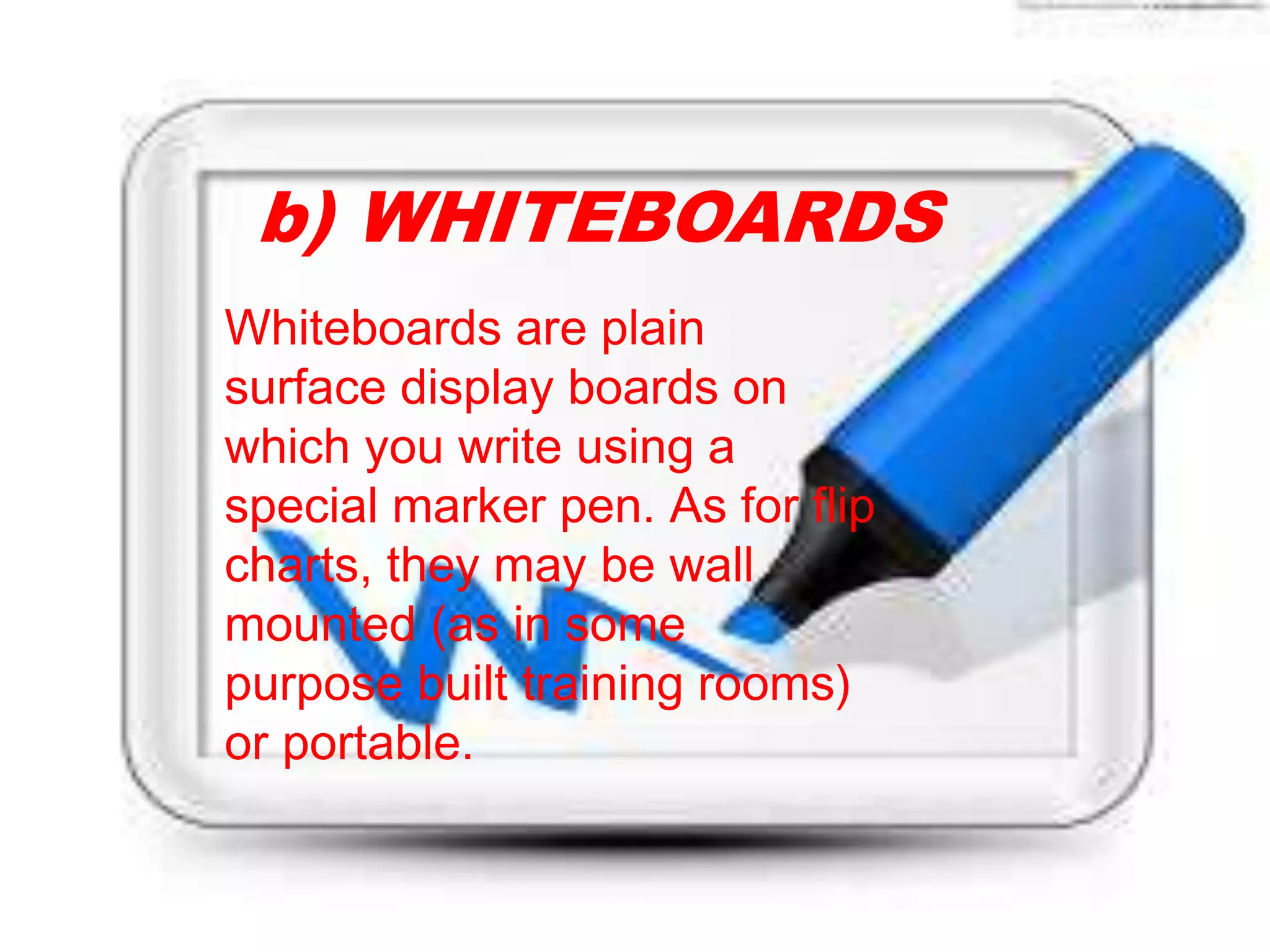 Whiteboards are plain
surface display boards on
which you write using a
special marker pen. As for flip
charts, they may be wall
mounted (as in some
purpose built training rooms)
or portable.
b) WHITEBOARDS
 