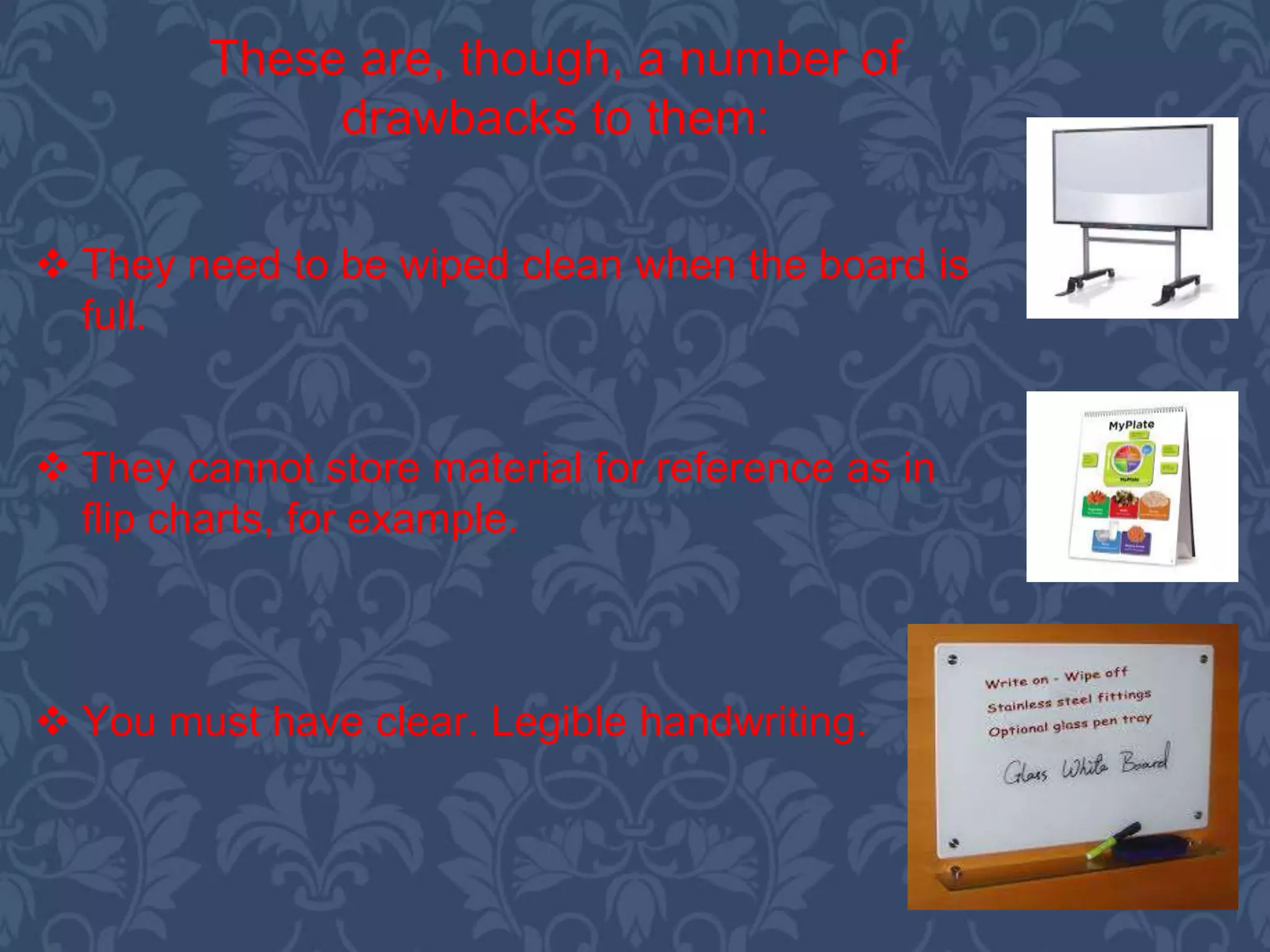  They need to be wiped clean when the board is
full.
 They cannot store material for reference as in
flip charts, for example.
 You must have clear. Legible handwriting.
These are, though, a number of
drawbacks to them:
 