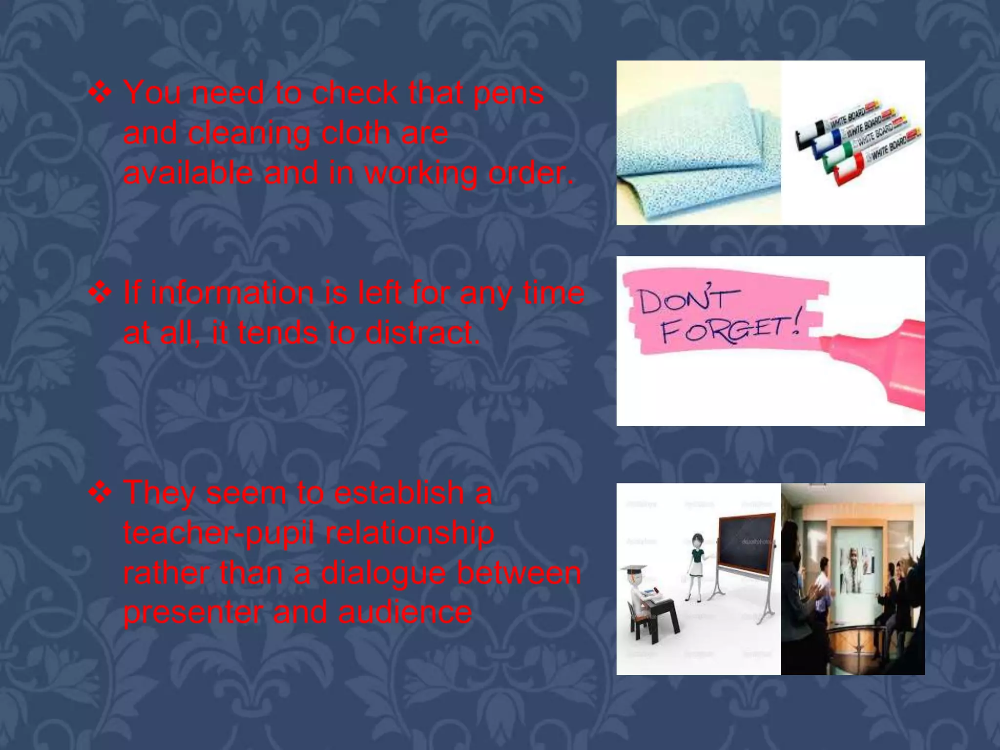  You need to check that pens
and cleaning cloth are
available and in working order.
 If information is left for any time
at all, it tends to distract.
 They seem to establish a
teacher-pupil relationship
rather than a dialogue between
presenter and audience
 