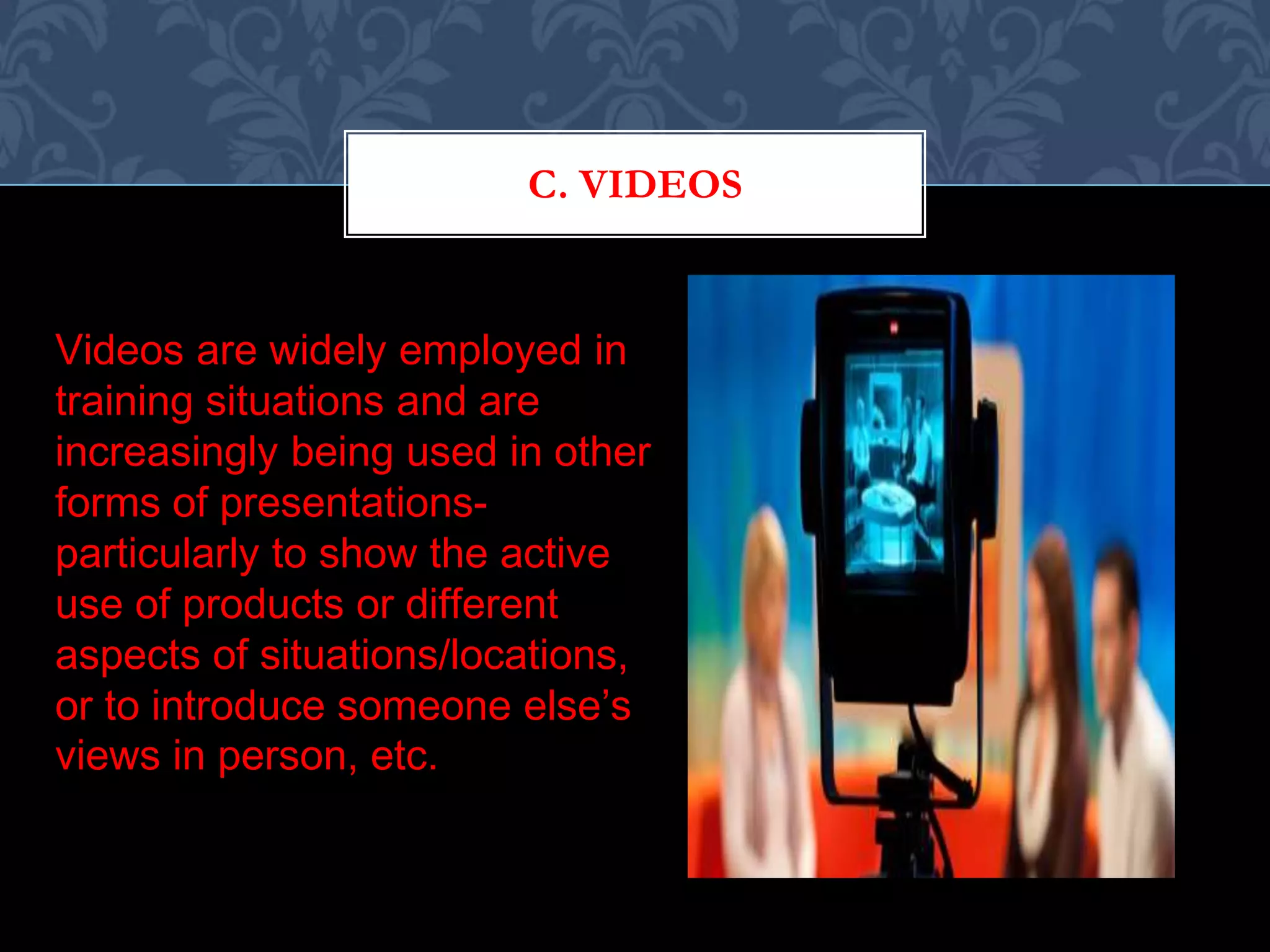 C. VIDEOS
Videos are widely employed in
training situations and are
increasingly being used in other
forms of presentations-
particularly to show the active
use of products or different
aspects of situations/locations,
or to introduce someone else’s
views in person, etc.
 