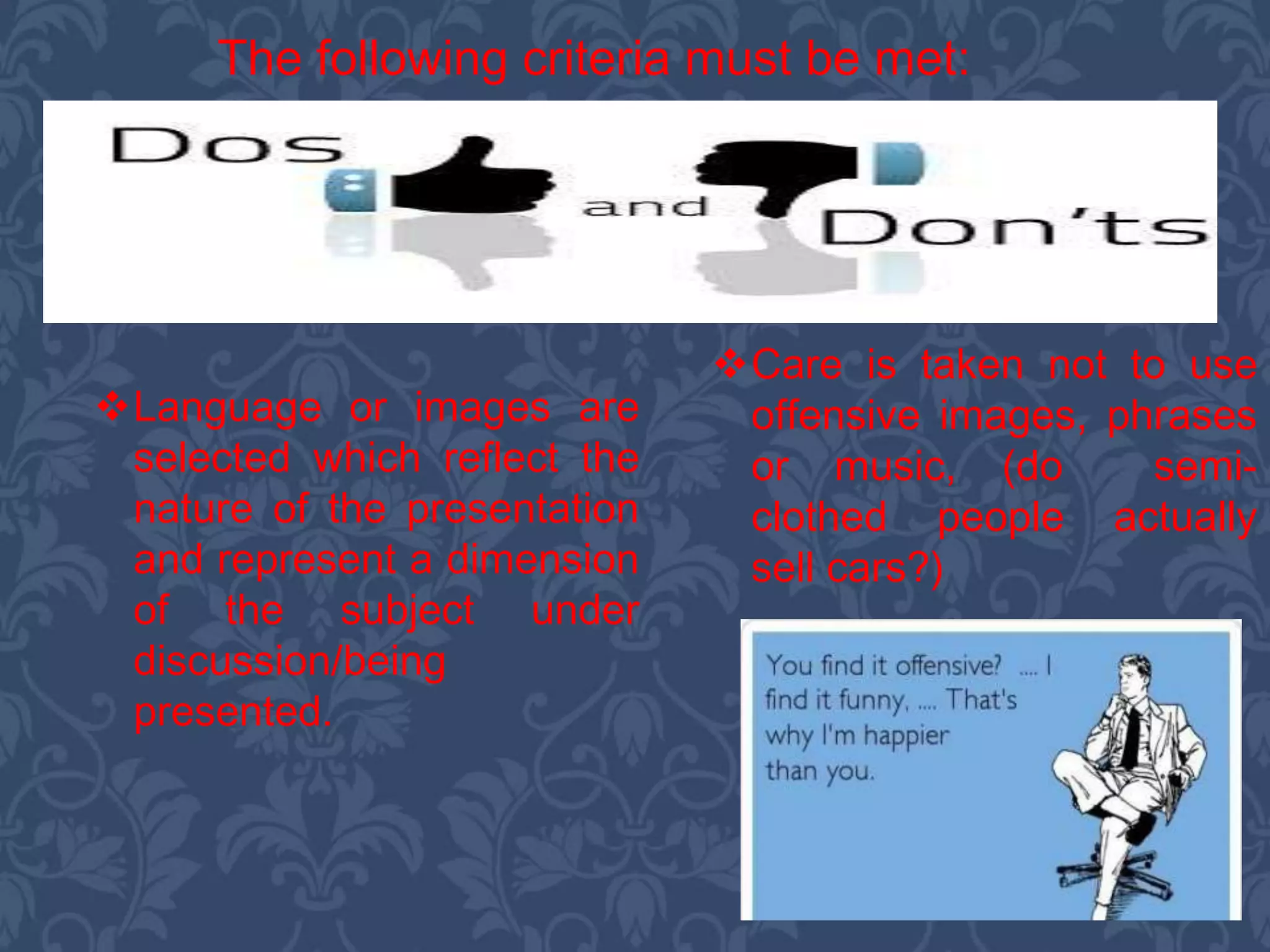 The following criteria must be met:
Language or images are
selected which reflect the
nature of the presentation
and represent a dimension
of the subject under
discussion/being
presented.
Care is taken not to use
offensive images, phrases
or music, (do semi-
clothed people actually
sell cars?)
 