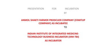 PRESENTATION FOR INCUBATION
BY
ANMOL SHAKTI FARMER PRODCUER COMPANY (STARTUP
COMPANY) AS INCUBATEE
TO
INDIAN INSTITUTE OF INTEGRATED MEDICINE-
TECHNOLOGY BUSINESS INCUBATOR (IIIM-TBI)
AS INCUBATOR
 