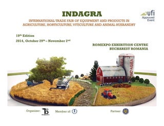 INTERNATIONAL TRADE FAIR OF EQUIPMENT AND PRODUCTS IN
AGRICULTURE, HORTICULTURE,VITICULTURE AND ANIMAL HUSBANDRY
19th Edition
2014, October 29th – November 2nd
ROMEXPO EXHIBITION CENTRE
BUCHAREST ROMANIA
INDAGRA
Organizer: Partner:Member of:
 