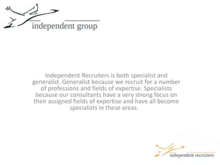 Independent Recruiters is both specialist and generalist. Generalist because we recruit for a number of professions and fields of expertise. Specialists because our consultants have a very strong focus on their assigned fields of expertise and have all become specialists in these areas.   