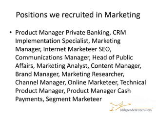 Positions we recruited in MarketingProduct Manager Private Banking, CRM Implementation Specialist, Marketing Manager, Internet MarketeerSEO, Communications Manager, Head of Public Affairs, Marketing Analyst, Content Manager, Brand Manager, Marketing Researcher, Channel Manager, Online Marketeer, Technical Product Manager, Product Manager Cash Payments, Segment Marketeer