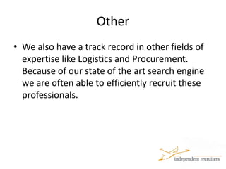 OtherWe also have a track record in other fields of expertise like Logistics and Procurement. Because of our state of the art search engine we are often able to efficiently recruit these professionals. 