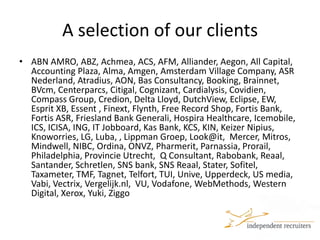 A selection of our clientsABN AMRO, ABZ, Achmea, ACS, AFM, Alliander, Aegon, All Capital, Accounting Plaza, Alma, Amgen, Amsterdam Village Company, ASR Nederland, Atradius, AON, Bas Consultancy, Booking, Brainnet, BVcm, Centerparcs, Citigal, Cognizant, Cardialysis, Covidien, Compass Group, Credion, Delta Lloyd, DutchView, Eclipse, EW, Esprit XB, Essent , Finext, Flynth, Free Record Shop, Fortis Bank, Fortis ASR, Friesland Bank Generali, Hospira Healthcare, Icemobile, ICS, ICISA, ING, IT Jobboard, Kas Bank, KCS, KIN, Keizer Nipius, Knoworries, LG, Luba, , Lippman Groep, Look@it,  Mercer, Mitros, Mindwell, NIBC, Ordina, ONVZ, Pharmerit, Parnassia, Prorail, Philadelphia, Provincie Utrecht,  Q Consultant, Rabobank, Reaal, Santander, Schretlen, SNS bank, SNS Reaal, Stater, Sofitel, Taxameter, TMF, Tagnet, Telfort, TUI, Unive, Upperdeck, US media, Vabi, Vectrix, Vergelijk.nl,  VU, Vodafone, WebMethods, Western Digital, Xerox, Yuki, Ziggo