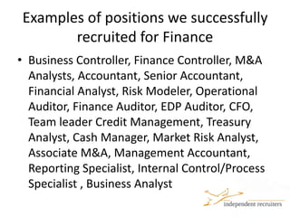 Examples of positions we successfully recruited for FinanceBusiness Controller, Finance Controller, M&A Analysts, Accountant, Senior Accountant, Financial Analyst, Risk Modeler, Operational Auditor, Finance Auditor, EDP Auditor, CFO, Team leader Credit Management, Treasury Analyst, Cash Manager, Market Risk Analyst, Associate M&A, Management Accountant, Reporting Specialist, Internal Control/Process Specialist , Business Analyst