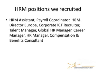 HRM positions we recruitedHRM Assistant, Payroll Coordinator, HRM Director Europe, Corporate ICT Recruiter, Talent Manager, Global HR Manager, Career Manager, HR Manager, Compensation & Benefits Consultant