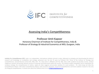  
                                                                Assessing	
  India’s	
  Compe00veness	
  
                                                                                    	
  
                                                                                      Professor	
  Amit	
  Kapoor	
  
                                          Honorary	
  Chairman	
  of	
  Ins0tute	
  for	
  Compe00veness,	
  India	
  &	
  	
  
                                       Professor	
  of	
  Strategy	
  &	
  Industrial	
  Economics	
  at	
  MDI,	
  Gurgaon,	
  India	
  




Ins$tute	
   for	
   Compe$$veness	
   (IFC),	
   India	
   is	
   an	
   independent,	
   interna0onal	
   ini0a0ve	
   centred	
   in	
   India,	
   dedicated	
   to	
   enlarging	
   and	
   dissemina0ng	
   the	
   body	
   of	
  
research	
   and	
   knowledge	
   on	
   compe00on	
   and	
   strategy,	
   pioneered	
   over	
   the	
   last	
   25	
   years	
   by	
   Professor	
   M.E.	
   Porter	
   of	
   the	
   Ins0tute	
   for	
   Strategy	
   and	
  
Compe00veness,	
  Harvard	
  Business	
  School	
  (ISC,	
  HBS),	
  USA.	
   	
  IFC,	
  India	
  works	
  in	
  aﬃlia0on	
  with	
  ISC,	
  HBS,	
  USA	
  to	
  oﬀer	
  academic	
  &	
  execu0ve	
  courses,	
  conduct	
  
indigenous	
  research	
  and	
  provide	
  advisory	
  services	
  to	
  corporate	
  and	
  Government	
  within	
  the	
  country.	
  The	
  ins0tute	
  studies	
  compe00on	
  and	
  its	
  implica0ons	
  for	
  
company	
   strategy;	
   the	
   compe00veness	
   of	
   na0ons,	
   regions	
   &	
   ci0es;	
   suggests	
   and	
   provides	
   solu0ons	
   for	
   social	
   problems.	
   	
   IFC,	
   India	
   brings	
   out	
   India	
   City	
  
Compe00veness	
  Report,	
  India	
  State	
  Compe00veness	
  Report,	
  India	
  Economic	
  Quarterly,	
  Journal	
  of	
  Compe00veness	
  and	
  funds	
  academic	
  research	
  in	
  the	
  area	
  
of	
  strategy	
  &	
  compe00veness.	
  To	
  know	
  more	
  about	
  the	
  ins0tute	
  write	
  to	
  us	
  at	
  info@compe00veness.in.	
  	
  
                                                                                                                                                                                                                                             1	
  
 