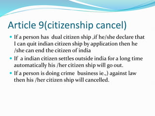 Article 9(citizenship cancel)
 If a person has dual citizen ship ,if he/she declare that
I can quit indian citizen ship by application then he
/she can end the citizen of india
 If a indian citizen settles outside india for a long time
automatically his /her citizen ship will go out.
 If a person is doing crime business ie.,) against law
then his /her citizen ship will cancelled.
 