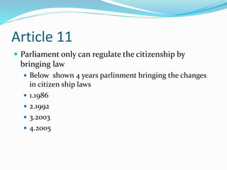 Article 11
 Parliament only can regulate the citizenship by
bringing law
 Below shown 4 years parlinment bringing the changes
in citizen ship laws
 1.1986
 2.1992
 3.2003
 4.2005
 