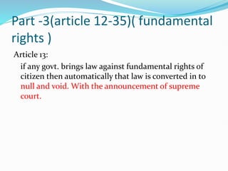 Part -3(article 12-35)( fundamental
rights )
Article 13:
if any govt. brings law against fundamental rights of
citizen then automatically that law is converted in to
null and void. With the announcement of supreme
court.
 