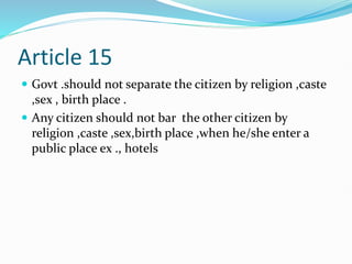 Article 15
 Govt .should not separate the citizen by religion ,caste
,sex , birth place .
 Any citizen should not bar the other citizen by
religion ,caste ,sex,birth place ,when he/she enter a
public place ex ., hotels
 