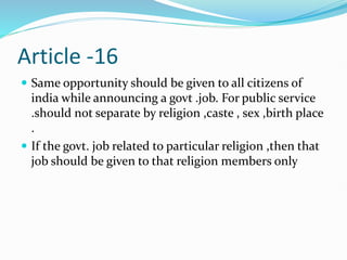 Article -16
 Same opportunity should be given to all citizens of
india while announcing a govt .job. For public service
.should not separate by religion ,caste , sex ,birth place
.
 If the govt. job related to particular religion ,then that
job should be given to that religion members only
 