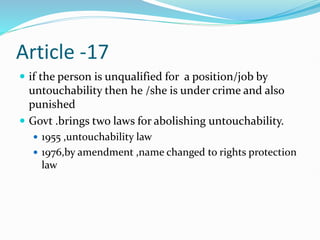 Article -17
 if the person is unqualified for a position/job by
untouchability then he /she is under crime and also
punished
 Govt .brings two laws for abolishing untouchability.
 1955 ,untouchability law
 1976,by amendment ,name changed to rights protection
law
 