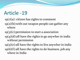 Article -19
19(1)(a): citizen has rights to comment
19(2)(b):with out weapon people can gather any
where
19(3)(c):permission to start a association
19(4)(d):all have the rights to go anywher in india
without permission
19(5)(e):all have the rights to live anywher in india
19(6)(f):all have the rights to do business ,job any
where in India
 