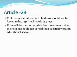 Article -28
 Childrens especially school childrens should not be
forced to hear spiritual words by prayer
 If the religion getting subsidy from government then
the religion should not spread their spiritual words in
educational sector .
 