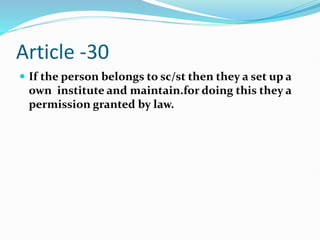 Article -30
 If the person belongs to sc/st then they a set up a
own institute and maintain.for doing this they a
permission granted by law.
 