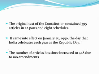  The original text of the Constitution contained 395
articles in 22 parts and eight schedules.
 It came into effect on January 26, 1950, the day that
India celebrates each year as the Republic Day.
 The number of articles has since increased to 448 due
to 100 amendments
 