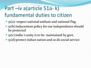 Part –iv a(article 51a- k)
fundamental duties to citizen
 51(a): respect national anthem and national flag
 51(b):inducement policy for our independence should
be protected
 51(c):india ‘s unity is to be maintained by govt.
 51(d):protect indian nation and so do social service
 