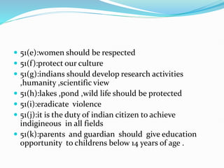  51(e):women should be respected
 51(f):protect our culture
 51(g):indians should develop research activities
,humanity ,scientific view
 51(h):lakes ,pond ,wild life should be protected
 51(i):eradicate violence
 51(j):it is the duty of indian citizen to achieve
indigineous in all fields
 51(k):parents and guardian should give education
opportunity to childrens below 14 years of age .
 