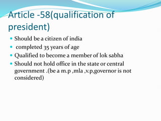 Article -58(qualification of
president)
 Should be a citizen of india
 completed 35 years of age
 Qualified to become a member of lok sabha
 Should not hold office in the state or central
government .(be a m.p ,mla ,v.p,governor is not
considered)
 