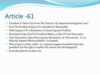 Article -61
 President Is Taken Out From The Position By Impeachment(against Law).
 First The Problem Bring In To Loksabha Or Rajyasabha
 With Support Of ¼ Resolution Is Passed Against Problem
 Resolution Copy Send To President Before 14 Days Of next discussion
 Then Discussion Takes Place Against Resolution ,At That minute , If 2/3
Majority Support Means problem Is accepted .
 Then it goes to other sabha 3/2 majority support should be there.but
president has the right to explain the reason why this happened.
 From that date he is taken out.
 