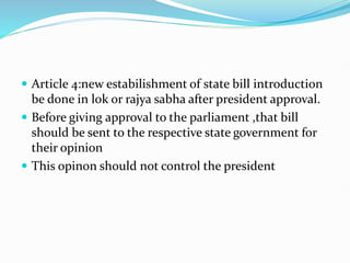  Article 4:new estabilishment of state bill introduction
be done in lok or rajya sabha after president approval.
 Before giving approval to the parliament ,that bill
should be sent to the respective state government for
their opinion
 This opinon should not control the president
 