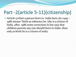 Part -2(article 5-11)(citizenship)
 Article 5:when a person born in India betn 26.1.1950 -
1986 means “birth as reference he /she is a citizen of
India .after 1986 some correction in law says that
children parents any one should born in India .then
only as birth he is a citizen of india.
 