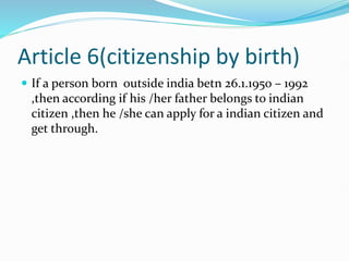 Article 6(citizenship by birth)
 If a person born outside india betn 26.1.1950 – 1992
,then according if his /her father belongs to indian
citizen ,then he /she can apply for a indian citizen and
get through.
 