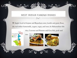 WEST INDIAN FAMOUS DISHES
 Staple food in Gujarat and Rajasthan corn, Lentils and gram flour,
dry red chilies buttermilk, yogurt, sugar, and nuts; In Maharashtra fish
rice, Coconut and Peanuts and Goa fish, pork and
rice.
 