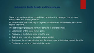 Submarine Cable Repair and Maintenance
There is a case in which an optical fiber cable is cut or damaged due to ocean
earthquakes and fishing gears etc..
In the situation, the cable ship is urgently dispatched to the cable failure site and
repairs the cable.
The cable repair procedure normally consists of the followings:
 Localization of the cable failure point.
 Recovery of the failure cable onto the ship
 Cutting and removal of the cable failure section
 Jointing of the recovered cable and the spare cable in the cable tank of the ship
 Confirmation test and reburial of the cable
 