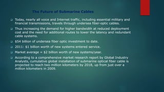 The Future of Submarine Cables
 Today, nearly all voice and Internet traffic, including essential military and
financial transmissions, travels through undersea fiber-optic cables.
 Thus increasing the demand for higher bandwidth at reduced deployment
cost and the need for additional routes to lower the latency and redundant
cable systems.
 $54 billion of undersea fiber optic investment to date.
 2011: $1 billion worth of new systems entered service.
 Market average = $2 billion worth of new systems/year.
 According to a comprehensive market research report by Global Industry
Analysts, cumulative global installation of submarine optical fiber cable is
projected to reach two million kilometers by 2018, up from just over a
million kilometers in 2009.
 