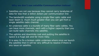 Why we don’t use satellite Communication instead
 Satellites are not use because they cannot carry terabytes of
data for less than a billion dollars per communication line
 The bandwidth available using a single fiber optic cable and
laser beam is much much greater than you can get from a
single satellite radio channel.
 An undersea cable is a bundle of many fiber optic cables. You
can have more channels, each with a higher capacity than you
can build radio channels into satellite.
 The uplinks and downlinks cost and putting the satellite in
space is a huge ask and far more risky.
 It is easy to fix a broken cable undersea where once we launch
the satellite then it will be very difficult to resolve if there is
any issue on satellite.
 
