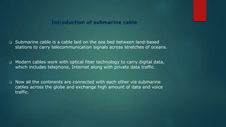 Introduction of submarine cable
 Submarine cable is a cable laid on the sea bed between land-based
stations to carry telecommunication signals across stretches of oceans.
 Modern cables work with optical fiber technology to carry digital data,
which includes telephone, Internet along with private data traffic.
 Now all the continents are connected with each other via submarine
cables across the globe and exchange high amount of data and voice
traffic.
 