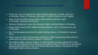 Submarine Cable Landing stations in India
 There are now 10 submarine cable landing stations in India, with four
in Mumbai, three in Chennai, and each in Cochin,Tuticorin and Digha,
 Tata Communications owns three cable landing stations, each
in Mumbai, Chennai and Cochin.
 Reliance Globalcom owns the Versova Cable Landing Station in Mumbai.
 Bharti Airtel owns three cables landing stations, two in Chennai and one
in Mumbai.
 Sify Technologies launched its cable landing station in Mumbai in January
2012.
 BSNL owns its first international submarine cable connecting India and Sri
Lanka and its cable landing station in Tuticorin.
 The Digha Cable Landing Station in West Bengal is newly approved in May
2011 by the department of telecommunication (DoT) of India for a submarine
cable project between India and South-east Asia. BNSL is expected to own
the Digha Cable Landing Station.
 