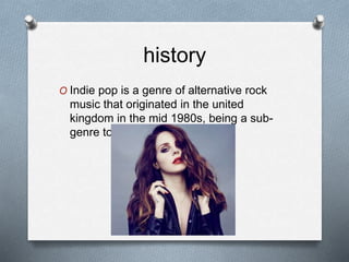 history
O Indie pop is a genre of alternative rock
music that originated in the united
kingdom in the mid 1980s, being a sub-
genre to rock.
 
