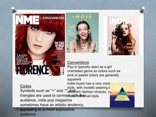 Conventions
Pop is typically seen as a girl
orientated genre so colors such as
pink or pastel colors are generally
apparent
Indie music has a very controversial
style, with models wearing bright and
eccentric fashion choices, creating a
more individual style.
Codes
Symbols such as “+” and “!” and
triangles are used to connect with the
audience, indie pop magazine
sometimes have an artistic tendency,
appealing to a more expressive
audience
 