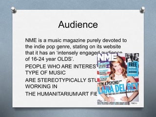 Audience
NME is a music magazine purely devoted to
the indie pop genre, stating on its website
that it has an ‘intensely engaged audience
of 16-24 year OLDS’.
PEOPLE WHO ARE INTERESTED IN THIS
TYPE OF MUSIC
ARE STEREOTYPICALLY STUDENTS
WORKING IN
THE HUMANITARIUMART FIELD.
 